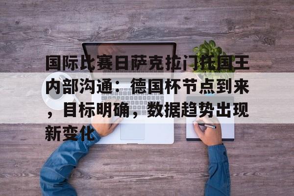 关于国际比赛日萨克拉门托国王内部沟通：德国杯节点到来，目标明确，数据趋势出现新变化的信息